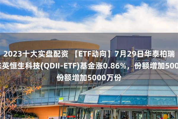 2023十大实盘配资 【ETF动向】7月29日华泰柏瑞南方东英恒生科技(QDII-ETF)基金涨0.86%，份额增加5000万份