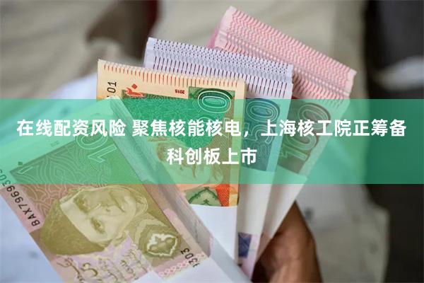 在线配资风险 聚焦核能核电，上海核工院正筹备科创板上市