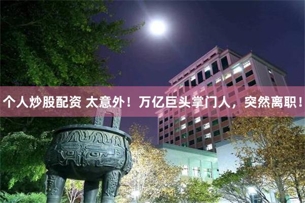 个人炒股配资 太意外！万亿巨头掌门人，突然离职！
