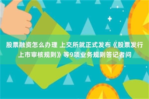 股票融资怎么办理 上交所就正式发布《股票发行上市审核规则》等9项业务规则答记者问