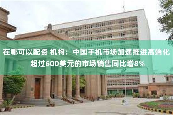 在哪可以配资 机构：中国手机市场加速推进高端化 超过600美元的市场销售同比增8%