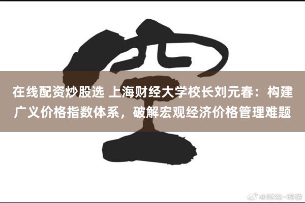 在线配资炒股选 上海财经大学校长刘元春：构建广义价格指数体系，破解宏观经济价格管理难题