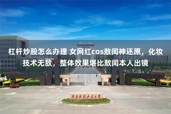 杠杆炒股怎么办理 女网红cos敖闰神还原，化妆技术无敌，整体效果堪比敖闰本人出镜