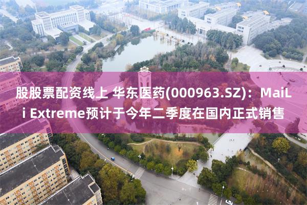 股股票配资线上 华东医药(000963.SZ)：MaiLi Extreme预计于今年二季度在国内正式销售