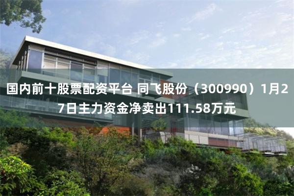 国内前十股票配资平台 同飞股份（300990）1月27日主力资金净卖出111.58万元
