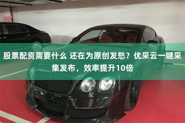 股票配资需要什么 还在为原创发愁？优采云一键采集发布，效率提升10倍