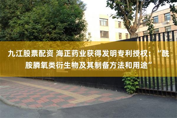 九江股票配资 海正药业获得发明专利授权：“酰胺膦氧类衍生物及其制备方法和用途”