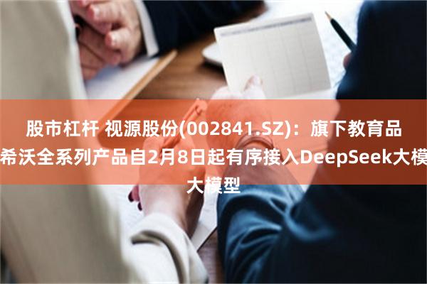 股市杠杆 视源股份(002841.SZ)：旗下教育品牌希沃全系列产品自2月8日起有序接入DeepSeek大模型