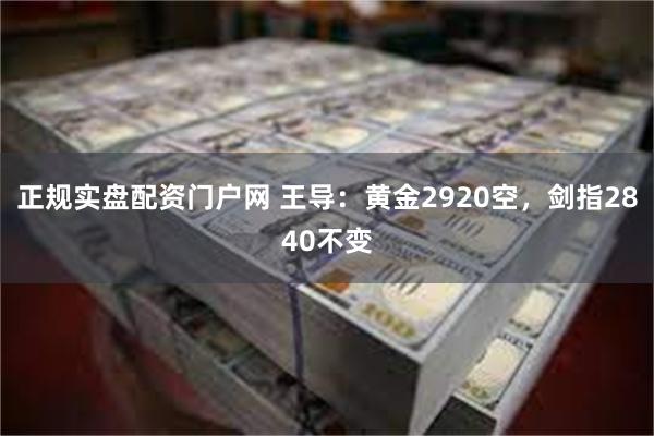 正规实盘配资门户网 王导：黄金2920空，剑指2840不变