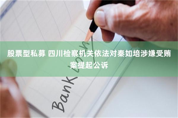 股票型私募 四川检察机关依法对秦如培涉嫌受贿案提起公诉