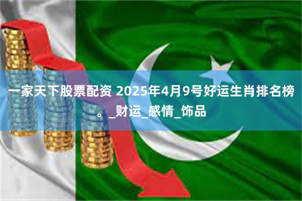 一家天下股票配资 2025年4月9号好运生肖排名榜。_财运_感情_饰品