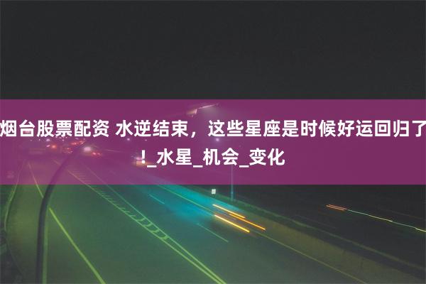 烟台股票配资 水逆结束，这些星座是时候好运回归了!_水星_机会_变化