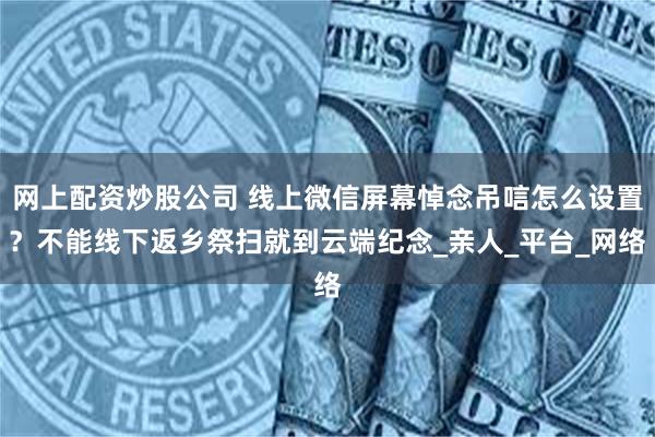 网上配资炒股公司 线上微信屏幕悼念吊唁怎么设置？不能线下返乡祭扫就到云端纪念_亲人_平台_网络