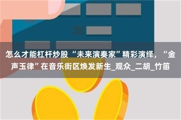 怎么才能杠杆炒股 “未来演奏家”精彩演绎，“金声玉律”在音乐街区焕发新生_观众_二胡_竹笛