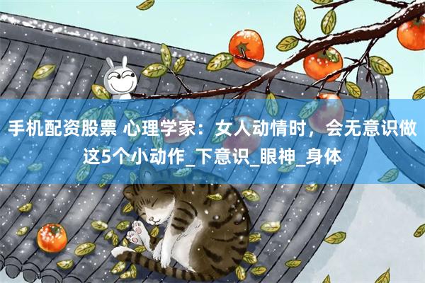 手机配资股票 心理学家：女人动情时，会无意识做这5个小动作_下意识_眼神_身体