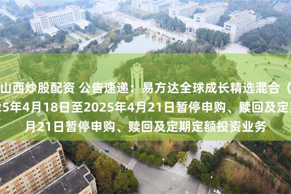 山西炒股配资 公告速递：易方达全球成长精选混合（QDII）基金2025年4月18日至2025年4月21日暂停申购、赎回及定期定额投资业务