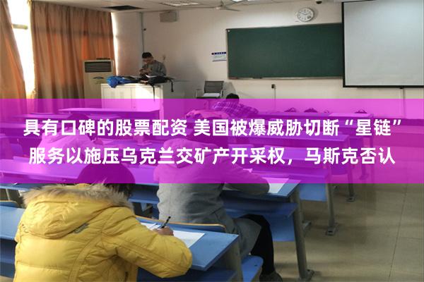 具有口碑的股票配资 美国被爆威胁切断“星链”服务以施压乌克兰交矿产开采权，马斯克否认