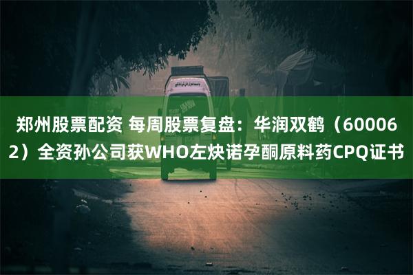 郑州股票配资 每周股票复盘：华润双鹤（600062）全资孙公司获WHO左炔诺孕酮原料药CPQ证书