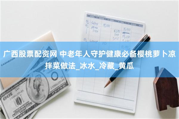 广西股票配资网 中老年人守护健康必备樱桃萝卜凉拌菜做法_冰水_冷藏_黄瓜