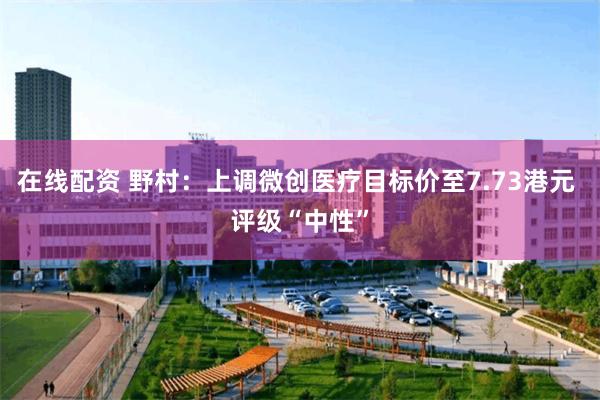 在线配资 野村：上调微创医疗目标价至7.73港元 评级“中性”