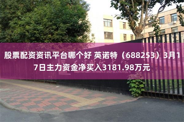股票配资资讯平台哪个好 英诺特（688253）3月17日主力资金净买入3181.98万元