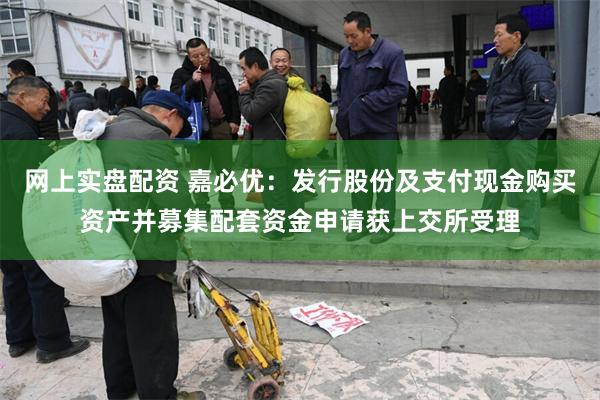 网上实盘配资 嘉必优：发行股份及支付现金购买资产并募集配套资金申请获上交所受理