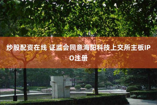 炒股配资在线 证监会同意海阳科技上交所主板IPO注册