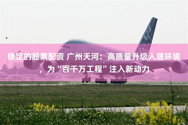 稳定的股票配资 广州天河：高质量升级人居环境，为“百千万工程”注入新动力