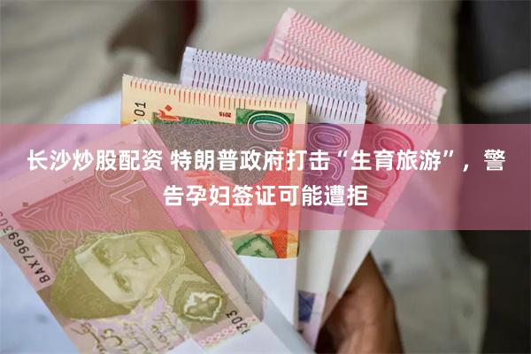 长沙炒股配资 特朗普政府打击“生育旅游”，警告孕妇签证可能遭拒