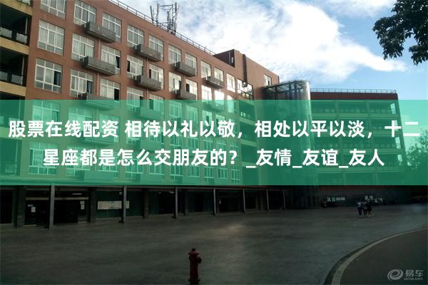 股票在线配资 相待以礼以敬，相处以平以淡，十二星座都是怎么交朋友的？_友情_友谊_友人