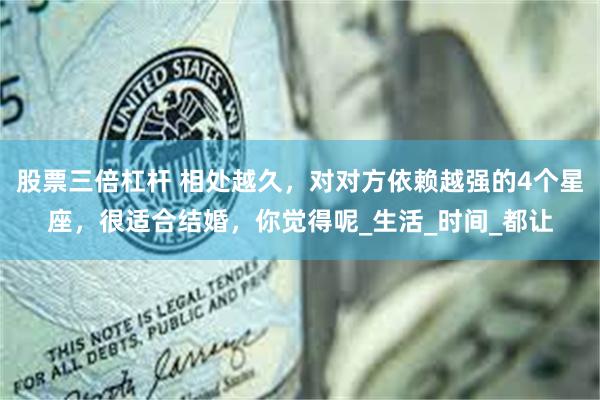 股票三倍杠杆 相处越久，对对方依赖越强的4个星座，很适合结婚，你觉得呢_生活_时间_都让