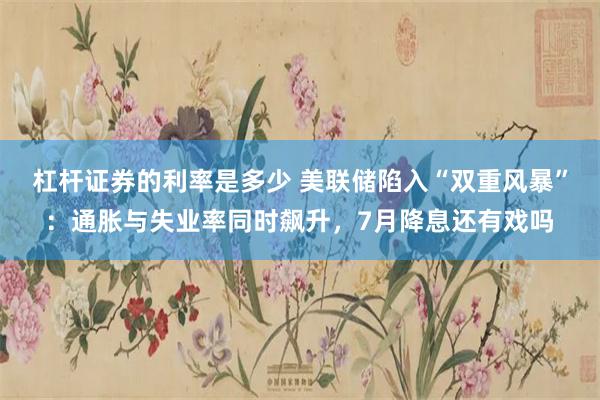杠杆证券的利率是多少 美联储陷入“双重风暴”：通胀与失业率同时飙升，7月降息还有戏吗