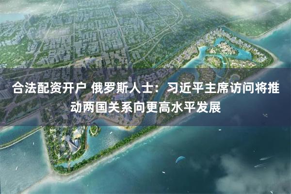 合法配资开户 俄罗斯人士：习近平主席访问将推动两国关系向更高水平发展