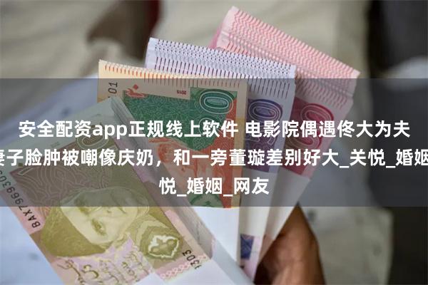 安全配资app正规线上软件 电影院偶遇佟大为夫妇，妻子脸肿被嘲像庆奶，和一旁董璇差别好大_关悦_婚姻_网友