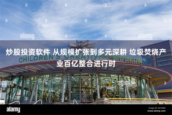 炒股投资软件 从规模扩张到多元深耕 垃圾焚烧产业百亿整合进行时