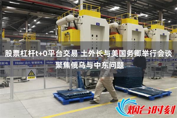 股票杠杆t+0平台交易 土外长与美国务卿举行会谈 聚焦俄乌与中东问题