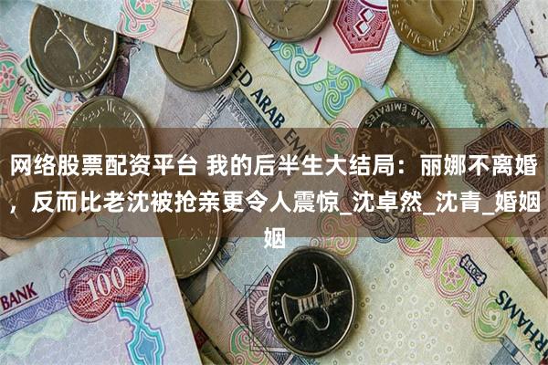 网络股票配资平台 我的后半生大结局：丽娜不离婚，反而比老沈被抢亲更令人震惊_沈卓然_沈青_婚姻