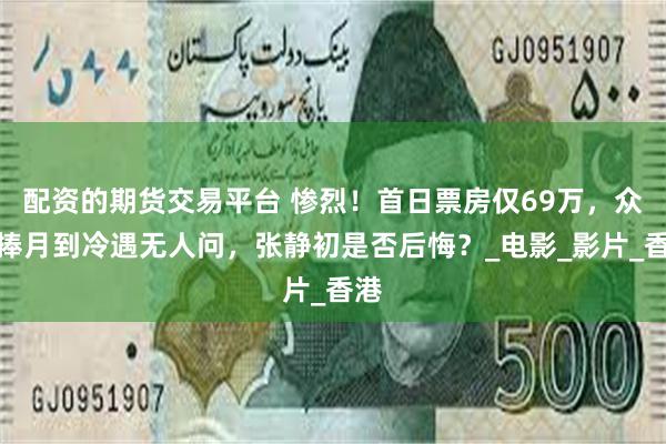 配资的期货交易平台 惨烈！首日票房仅69万，众星捧月到冷遇无人问，张静初是否后悔？_电影_影片_香港