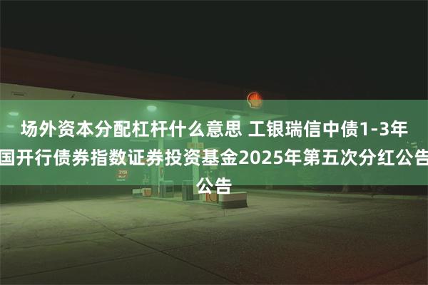 场外资本分配杠杆什么意思 工银瑞信中债1-3年国开行债券指数证券投资基金2025年第五次分红公告