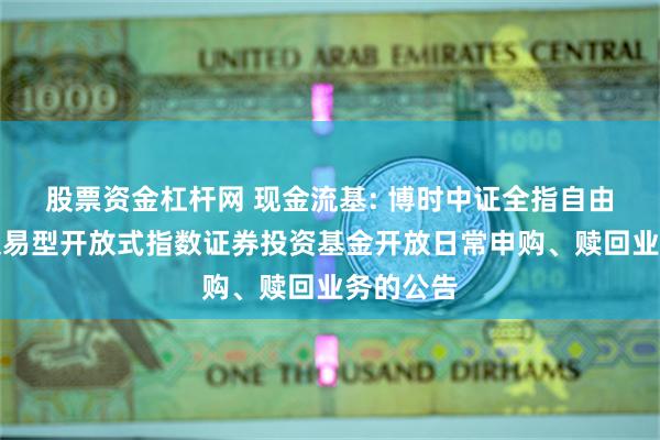 股票资金杠杆网 现金流基: 博时中证全指自由现金流交易型开放式指数证券投资基金开放日常申购、赎回业务的公告