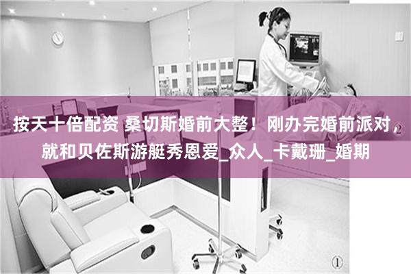按天十倍配资 桑切斯婚前大整！刚办完婚前派对，就和贝佐斯游艇秀恩爱_众人_卡戴珊_婚期