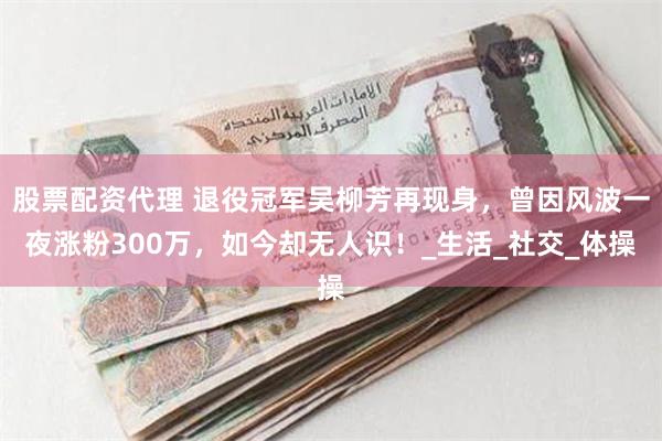 股票配资代理 退役冠军吴柳芳再现身，曾因风波一夜涨粉300万，如今却无人识！_生活_社交_体操