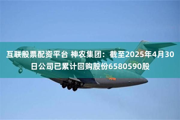 互联股票配资平台 神农集团：截至2025年4月30日公司已累计回购股份6580590股