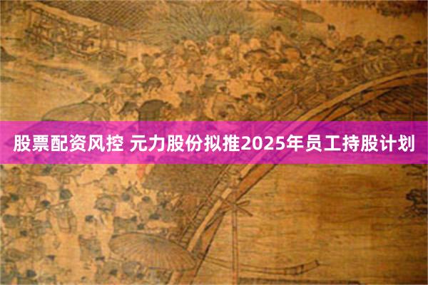 股票配资风控 元力股份拟推2025年员工持股计划