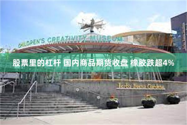 股票里的杠杆 国内商品期货收盘 橡胶跌超4%