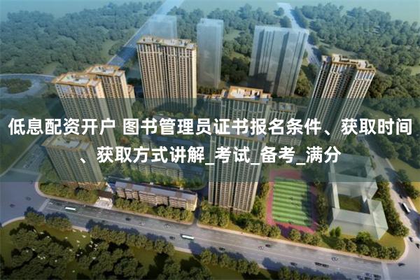 低息配资开户 图书管理员证书报名条件、获取时间、获取方式讲解_考试_备考_满分