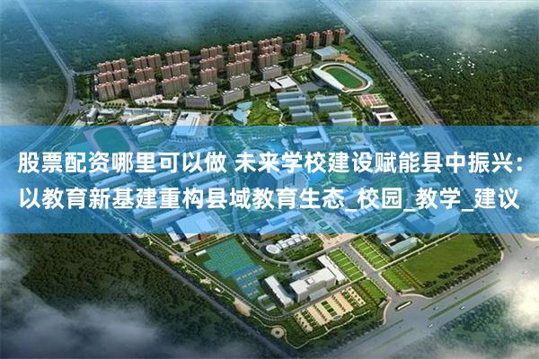股票配资哪里可以做 未来学校建设赋能县中振兴：以教育新基建重构县域教育生态_校园_教学_建议