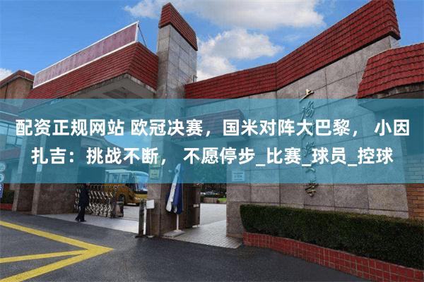 配资正规网站 欧冠决赛，国米对阵大巴黎， 小因扎吉：挑战不断， 不愿停步_比赛_球员_控球