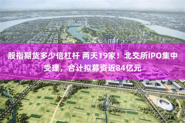 股指期货多少倍杠杆 两天19家！北交所IPO集中受理，合计拟募资近84亿元