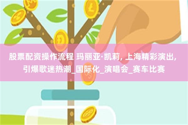股票配资操作流程 玛丽亚·凯莉, 上海精彩演出, 引爆歌迷热潮_国际化_演唱会_赛车比赛